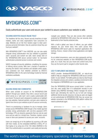 MYDIGIPASS.COM™
Easily authenticate your users and secure your content to assure customers your website is safe.
SECURING IDENTITIES BUILDS ONLINE TRUST
The headlines tell the story. Recent security breaches at major
retailers, banks and news organizations have consumers on
edge. Websites are at risk from hackers eager to steal users’
precious personal information. How do customers know they can
trust your website?
With MYDIGIPASS.COM™ from VASCO®, you can now easily
integrate strong authentication into your website to guarantee
users’ accounts and content are safe. Users simply click on
the ‘MYDIGIPASS.COM secure connect button’ for two-factor
authentication protected access to services and content.
VASCO manages all security validations, simplifying the process
of offering secure access. With over a decade of expertise in
securing the world’s most sensitive and valuable online assets,
your customers can trust websites protected by VASCO’s
MYDIGIPASS.COM. It’s the same technology trusted by financial
institutions worldwide.

BUILDING BRAND AND COMMUNITIES
When users activate an account on the MYDIGIPASS.COM
platform through your website, they enter a secure launch pad
which serves as a ‘safe room’ and is easily customizable with
your brand. The launch pad is designed to enable you to highlight
your key websites, featured partners, and give users reasons to
spend more time on your website as part of a secure community.

navigate your website. They can also access other websites
protected by MYDIGIPASS.COM where they can securely store
bookmarks to their favorite protected sites.
With a built-in global user base of millions, you gain added
exposure for your brand every time users access their
MYDIGIPASS.COM launch pads for important applications like
banking, finance, mission-critical cloud applications and digital
storage.
As an added convenience, users can store passwords and logins for unsecured websites on their MYDIGIPASS.COM launch
pads. As a result, they see your brand and content every time
they use the launch pad to navigate to other favorite sites.

EASY TO IMPLEMENT AND MANAGE
VASCO provides ‘developer.MYDIGIPASS.COM’, an easy-to-use
toolkit to help you integrate the ‘MYDIGIPASS.COM secure connect
button’ on your website. The toolkit guides you step-by-step through
the integration process and contains a sandbox environment to test
the integration of MYDIGIPASS.com in your application.
Once the ‘MYDIGIPASS.COM secure connect button’ is active on
your site, users simply click it to authenticate securely to your
website using DIGIPASS technology. VASCO manages the secure
launch pad, eliminating the need for you to fund and manage
additional internal security resources. As long as users are logged
on and authenticated by MYDIGIPASS.COM, they can access any
website connected to the MYDIGIPASS.COM platform without the
need to authenticate again.

There’s no provisioning or hardware for you to manage. Users
simply access MYDIGIPASS.COM through a free mobile app that
provides strong authentication with one-time password (OTP)
technology. OTPs are dynamic passwords that can only be used
once and are valid for a limited time. Therefore, hackers cannot
reuse or store your password to access your users’ accounts.
Users can simply log on to the platform by scanning a QR code
with their mobile, via the embedded DIGIPASS in INTEL IPT on
their laptop or by using one of the 100 million DIGIPASS in the
field. Once authentication is successful, users easily and securely

The world’s leading software company specializing in Internet Security

 