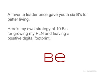 A favorite leader once gave youth six B's for
better living.

Here's my own strategy of 10 B's
for growing my PLN and leaving a
positive digital footprint.




                   Be
                                          Source: http://bit.ly/NY7P5s
 