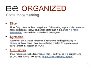 Be ORGANIZED
Social bookmarking

• Diigo
  I love Diigo because I can keep track of sites using tags and also annotate,
  make comments, follow, and share. Here's an in-progress K-5 math
  resource list I created and shared with colleagues.

• Symbaloo
  Webmixes are a visual collection of hyperlinks and a great way to
  categorize bookmarks. Here is a webmix I created for a professional
  development discussion on PLNs.

• LiveBinders
  Store resources, websites, images, PDFs, and videos in a digital 3-ring
  binder. Here is one I like called An Educator's Guide to Twitter.


                                                                                 1.
 