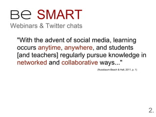 Be SMART
Webinars & Twitter chats

  "With the advent of social media, learning
  occurs anytime, anywhere, and students
  [and teachers] regularly pursue knowledge in
  networked and collaborative ways..."
                             (Nussbaum-Beach & Hall, 2011, p. 1)




                                                                   2.
 