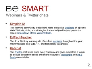 Be SMART
Webinars & Twitter chats

• SimpleK12
  This learning community of teachers hosts interactive webinars on specific
  Web 2.0 tools, skills, and strategies. I attended (and helped present) a
  recent smackdown of free Web 2.0 tools.

• EdTechTeacher
  This 21st Century learning site offers free webinars throughout the year,
  mostly focused on iPads, 1:1, and technology integration.

• #edchat
  This Twitter chat takes place every Tuesday and gives educators a forum
  to discuss education issues and share resources. Transcripts and RSS
  feeds are available.


                                                                               2.
 