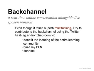 Backchannel
a real-time online conversation alongside live
spoken remarks
    Even though it takes superb multitasking, I try to
    contribute to the backchannel using the Twitter
    hashtag and/or chat room to:
         • benefit the learning of the entire learning
           community
         • build my PLN
         • connect




                                                   Source: http://bit.ly/fUpxvC
 