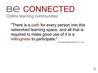 Be CONNECTED
Online learning communities

  "There is a path for every person into this
  networked learning space, and all that is
  required to make good use of it is a
  willingness to participate."
                              (Richardson & Mancabelli, 2011, p. 34)




                                                                       3.
 