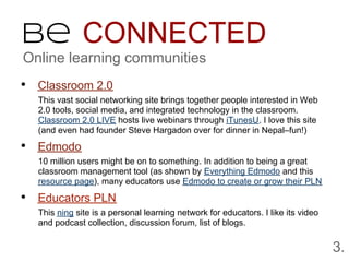 Be CONNECTED
Online learning communities
• Classroom 2.0
  This vast social networking site brings together people interested in Web
  2.0 tools, social media, and integrated technology in the classroom.
  Classroom 2.0 LIVE hosts live webinars through iTunesU. I love this site
  (and even had founder Steve Hargadon over for dinner in Nepal–fun!)

• Edmodo
  10 million users might be on to something. In addition to being a great
  classroom management tool (as shown by Everything Edmodo and this
  resource page), many educators use Edmodo to create or grow their PLN

• Educators PLN
  This ning site is a personal learning network for educators. I like its video
  and podcast collection, discussion forum, list of blogs.


                                                                                  3.
 