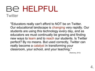 Be HELPFUL
Twitter

  "Educators really can't afford to NOT be on Twitter.
  Our educational landscape is changing very rapidly. Our
  students are using this technology every day, and as
  educators we must continually be growing and finding
  new ways to learn and to reach our students. Is Twitter
  perfect? By no means. But used correctly, Twitter can
  really become a catalyst in transforming your
  classroom, your school, and your teaching."
                                           (Nesloney, 2012)




                                                              4.
 