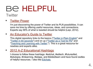 Be HELPFUL
Twitter
• Twitter Power
   I'm just discovering the power of Twitter and its PLN possibilities. It can
   save me time by offering useful resources, ideas, and connections.
   Experts say 90% of what is tweeted should be helpful (Lepi, 2012).

• An Educator's Guide to Twitter
   This digital repository links to the basics ("Twitter in Plain English" and
   "Twitter in 60 seconds") and on up ("Twitter as a Tool for PD" and
   "Teaching and Learning with Twitter.") This is a great resource for
   newbies and experts alike.

• 2012 A-Z Educational Hashtags
   I choose to follow these hashtags: #edchat, #edtech, #futureofed,
   #edutopia, #mlearning, #edapp, and #slide2learn and have found oodles
   of helpful resources. I also like Edchats.

                                                                                 4.
 