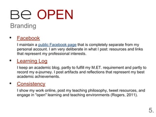 Be OPEN
Branding
• Facebook
  I maintain a public Facebook page that is completely separate from my
  personal account. I am very deliberate in what I post: resources and links
  that represent my professional interests.

• Learning Log
  I keep an academic blog, partly to fulfill my M.ET. requirement and partly to
  record my e-journey. I post artifacts and reflections that represent my best
  academic achievements.

• Consistency
  I show my work online, post my teaching philosophy, tweet resources, and
  engage in "open" learning and teaching environments (Rogers, 2011).



                                                                                  5.
 