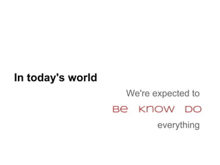 In today's world
                    We're expected to
                   be   Know     Do
                           everything
 
