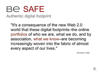 Be SAFE
Authentic digital footprint

  "It's a consequence of the new Web 2.0
  world that these digital footprints–the online
  portfolios of who we are, what we do, and by
  association, what we know–are becoming
  increasingly woven into the fabric of almost
  every aspect of our lives."
                                       (Richardson, 2008)




                                                            6.
 