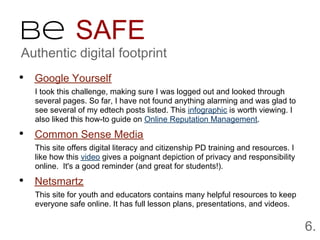 Be SAFE
Authentic digital footprint
• Google Yourself
  I took this challenge, making sure I was logged out and looked through
  several pages. So far, I have not found anything alarming and was glad to
  see several of my edtech posts listed. This infographic is worth viewing. I
  also liked this how-to guide on Online Reputation Management.

• Common Sense Media
  This site offers digital literacy and citizenship PD training and resources. I
  like how this video gives a poignant depiction of privacy and responsibility
  online. It's a good reminder (and great for students!).

• Netsmartz
  This site for youth and educators contains many helpful resources to keep
  everyone safe online. It has full lesson plans, presentations, and videos.


                                                                                   6.
 