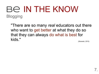 Be IN THE KNOW
Blogging

  "There are so many real educators out there
  who want to get better at what they do so
  that they can always do what is best for
  kids."                             (Shareski, 2010)




                                                        7.
 