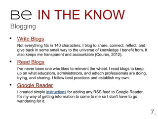 Be IN THE KNOW
Blogging
• Write Blogs
  Not everything fits in 140 characters. I blog to share, connect, reflect, and
  give back in some small way to the universe of knowledge I benefit from. It
  also keeps me transparent and accountable (Couros, 2012).

• Read Blogs
  I've never been one who likes to reinvent the wheel. I read blogs to keep
  up on what educators, administrators, and edtech professionals are doing,
  trying, and sharing. I follow best practices and establish my own.

• Google Reader
  I created simple instructions for adding any RSS feed to Google Reader.
  It's my way of getting information to come to me so I don't have to go
  wandering for it.


                                                                                  7.
 