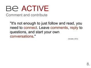 Be ACTIVE
Comment and contribute

  "It's not enough to just follow and read, you
  need to connect. Leave comments, reply to
  questions, and start your own
  conversations."                     (Venable, 2012)




                                                        8.
 