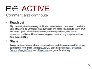 Be ACTIVE
Comment and contribute
• Reach out
  My chemistry teacher always told me I would never understand chemistry
  until I taught it to someone else. Similarly, the more I contribute to my PLN,
  the more I gain. When I help others, answer questions, and share
  resources and links, I learn something and become a go-to person in my
  field (Lepi, 2012).

• Share
  I want to share lesson plans, presentations, and documents so that others
  can benefit from them (Venable, 2012). Sites like Facebook, Edublogs,
  Tumblr, Google Docs, and Slideshare are great for sharing.




                                                                                   8.
 