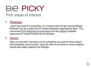 Be PICKY
Pick areas of interest
• Pinterest
   I don't have time for everything, so I choose what will be most beneficial.
   Pinterest can be a great tool to create pinboards organized by topic. This
   one shows PLN resources for educators and this playlist compiles
   resources for using Pinterest as an educator.

• Quora
   Here is a tool that "connects you to everything you want to know about."
   Ask questions, post answers, and see what is out there on many subjects.
   Quora also helps organize the findings.




                                                                                 9.
 