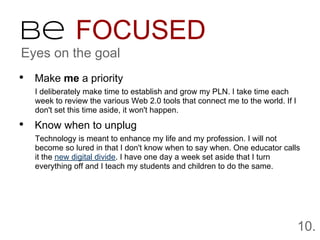 Be FOCUSED
Eyes on the goal
• Make me a priority
   I deliberately make time to establish and grow my PLN. I take time each
   week to review the various Web 2.0 tools that connect me to the world. If I
   don't set this time aside, it won't happen.

• Know when to unplug
   Technology is meant to enhance my life and my profession. I will not
   become so lured in that I don't know when to say when. One educator calls
   it the new digital divide. I have one day a week set aside that I turn
   everything off and I teach my students and children to do the same.




                                                                                 10.
 