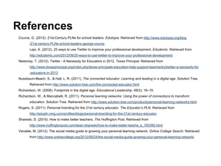 References
Couros, G. (2012). 21st-Century PLNs for school leaders. Edutopia. Retrieved from http://www.edutopia.org/blog
       /21st-century-PLNs-school-leaders-george-couros
       Lepi, K. (2012). 25 ways to use Twitter to improve your professional development. Edudemic. Retrieved from
       http://edudemic.com/2012/09/25-ways-to-use-twitter-to-improve-your-professional-development/
Nesloney, T. (2012). Twitter - A Necessity for Educators in 2012. Texas Principal. Retrieved from
       http://www.texasprincipal.org/index.php/texas-principals-education-help-support-team/entry/twitter-a-necessity-for
       -educators-in-2012
Nussbaum-Beach, S., & Hall, L. R. (2011). The connected educator: Learning and leading in a digital age. Solution Tree.
       Retrieved from http://www.solution-tree.com/the-connected-educator.html
Richardson, W. (2008). Footprints in the digital age. Educational Leadership, 66(3), 16–19.
Richardson, W., & Mancabelli, R. (2011). Personal learning networks: Using the power of connections to transform
       education. Solution Tree. Retrieved from http://www.solution-tree.com/products/personal-learning-networks.html
Rogers, S. (2011). Personal branding for the 21st century educator. The Educator’s PLN. Retrieved from
       http://edupln.ning.com/profiles/blogs/personal-branding-for-the-21st-century-educator
Shareski, D. (2010). How to make better teachers. The Huffington Post. Retrieved from
       http://www.huffingtonpost.com/dean-shareski/how-to-make-better-teache_b_783392.html
Venable, M. (2012). The social media guide to growing your personal learning network. Online College Search. Retrieved
       from http://www.onlinecollege.org/2012/09/24/the-social-media-guide-growing-your-personal-learning-network/
 