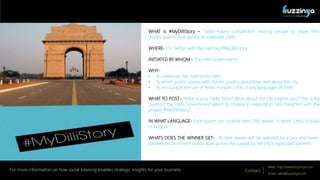 QUANTIFYING THE SOCIAL!
Contact
Web: http://www.buzzinga.com
Email: sales@buzzinga.com
For more information on how social listening enables strategic insights for your business
WHAT is #MyDilliStory C Twitter-based competition inviting people to share their
stories, poems and quotes to celebrate Delhi.
WHERE- On Twitter with the hashtag #MyDilliStory.
INITIATED BY WHOM - The AAP Government.
WHY-
? To Celebrate the metropolis Delhi.
? To enrich public spaces with stories, poetry about love and about the city.
? To encourage the use of Hindi, Punjabi, Urdu, 3 key languages of Delhi.
WHAT TO POST- "What is your Delhi Story? What about the city inspires you? This is the
question the Delhi Government asked its citizens to respond in 140 characters with the
project #MyDilliStory.
IN WHAT LANGUAGE- Participants can scribble their 'Dilli stories' in Hindi, Urdu, Punjabi
or English
WHATS DOES THE WINNER GET- 40 best tweets will be selected by a jury and hand-
painted on prominent public walls across the capital by the city's signboard painters.
 