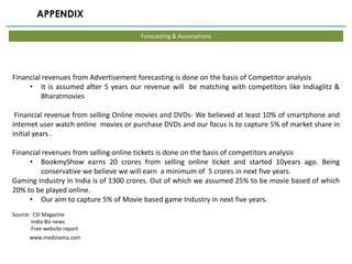 APPENDIX

                                       Forecasting & Assumptions




Financial revenues from Advertisement forecasting is done on the basis of Competitor analysis
     • It is assumed after 5 years our revenue will be matching with competitors like Indiaglitz &
         Bharatmovies

 Financial revenue from selling Online movies and DVDs- We believed at least 10% of smartphone and
internet user watch online movies or purchase DVDs and our focus is to capture 5% of market share in
initial years .

Financial revenues from selling online tickets is done on the basis of competitors analysis
     • BookmyShow earns 20 crores from selling online ticket and started 10years ago. Being
         conservative we believe we will earn a minimum of 5 crores in next five years.
Gaming Industry in India is of 1300 crores. Out of which we assumed 25% to be movie based of which
20% to be played online.
     • Our aim to capture 5% of Movie based game Industry in next five years.
Source: CSI Magazine
       India Biz news
       Free website report
      www.medinama.com
 