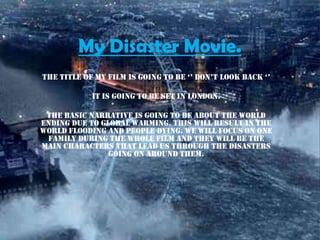 My Disaster Movie.
The TiTle of my film is going To be ‘’ don’T look back ‘’

            it is going to be set in London.

 The basic narrative is going to be about the world
ending due to global warming. This will result in the
world flooding and people dying. We will focus on one
 family during the whole film and they will be the
main characters that lead us through the disasters
                going on around them.
 