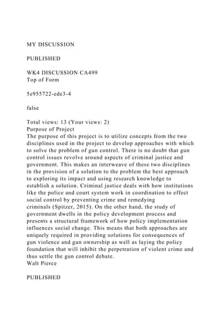 MY DISCUSSION
PUBLISHED
WK4 DISCUSSION CA499
Top of Form
5e955722-ede3-4
false
Total views: 13 (Your views: 2)
Purpose of Project
The purpose of this project is to utilize concepts from the two
disciplines used in the project to develop approaches with which
to solve the problem of gun control. There is no doubt that gun
control issues revolve around aspects of criminal justice and
government. This makes an interweave of these two disciplines
in the provision of a solution to the problem the best approach
to exploring its impact and using research knowledge to
establish a solution. Criminal justice deals with how institutions
like the police and court system work in coordination to effect
social control by preventing crime and remedying
criminals (Spitzer, 2015). On the other hand, the study of
government dwells in the policy development process and
presents a structural framework of how policy implementation
influences social change. This means that both approaches are
uniquely required in providing solutions for consequences of
gun violence and gun ownership as well as laying the policy
foundation that will inhibit the perpetration of violent crime and
thus settle the gun control debate.
Walt Pierce
PUBLISHED
 