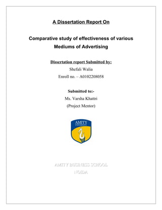 A Dissertation Report On


Comparative study of effectiveness of various
          Mediums of Advertising


         Dissertation report Submitted by:
                   Shefali Walia
             Enroll no. – A0102208058


                  Submitted to:-
                Ms. Varsha Khattri
                 (Project Mentor)




           AMITY BUSINESS SCHOOL
                     NOIDA
 