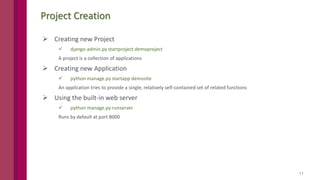11
Project Creation
 Creating new Project
 django-admin.py startproject demoproject
A project is a collection of applications
 Creating new Application
 python manage.py startapp demosite
An application tries to provide a single, relatively self-contained set of related functions
 Using the built-in web server
 python manage.py runserver
Runs by default at port 8000
 