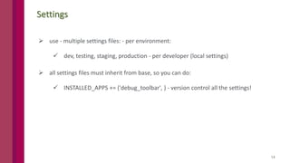 14
Settings
 use - multiple settings files: - per environment:
 dev, testing, staging, production - per developer (local settings)
 all settings files must inherit from base, so you can do:
 INSTALLED_APPS += ('debug_toolbar', ) - version control all the settings!
 