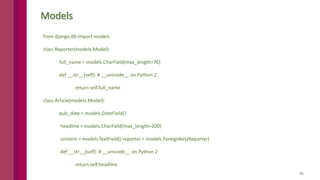 16
Models
from django.db import models
class Reporter(models.Model):
full_name = models.CharField(max_length=70)
def __str__(self): # __unicode__ on Python 2
return self.full_name
class Article(models.Model):
pub_date = models.DateField()
headline = models.CharField(max_length=200)
content = models.TextField() reporter = models.ForeignKey(Reporter)
def __str__(self): # __unicode__ on Python 2
return self.headline
 