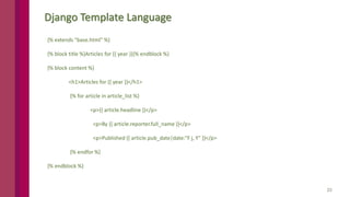 23
Django Template Language
{% extends "base.html" %}
{% block title %}Articles for {{ year }}{% endblock %}
{% block content %}
<h1>Articles for {{ year }}</h1>
{% for article in article_list %}
<p>{{ article.headline }}</p>
<p>By {{ article.reporter.full_name }}</p>
<p>Published {{ article.pub_date|date:"F j, Y" }}</p>
{% endfor %}
{% endblock %}
 