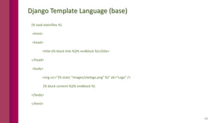 24
Django Template Language (base)
{% load staticfiles %}
<html>
<head>
<title>{% block title %}{% endblock %}</title>
</head>
<body>
<img src="{% static "images/sitelogo.png" %}" alt="Logo" />
{% block content %}{% endblock %}
</body>
</html>
 