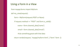 26
Using a Form in a View
from myapp.forms import MyForm
def my_view(request):
form = MyForm(request.POST or None)
if request.method == "POST" and form.is_valid():
name = form.cleaned_data['name']
email = form.cleaned_data['email']
# do something great with that data
return render(request, 'myapp/myform.html', { 'form': form })
 