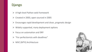 4
Django
 A high-level Python web framework
 Created in 2003, open sourced in 2005
 Encourages rapid development and clean, pragmatic design
 Widely supported, many deployment options
 Focus on automation and DRY
 “For perfectionists with deadlines”
 MVC (MTV) Architecture
 