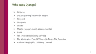 5
Who uses Django?
 BitBucket
 DISQUS (serving 400 million people)
 Pinterest
 Instagram
 dPaste
 Mozilla (support.mozill, addons.mozilla)
 NASA
 PBS (Public Broadcasting Service)
 The Washington Post, NY Times, LA Times, The Guardian
 National Geographic, Discovery Channel
 