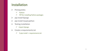8
Installation
 Prerequisites
 Python
 PIP for installing Python packages
 pip install Django
 pip install mysql-python
 Testing installation
 import django
 Create a requirements.txt
 $ pip install -r requirements.txt
 