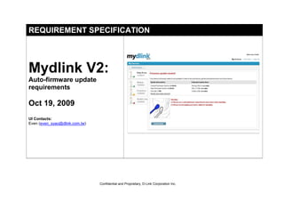 REQUIREMENT SPECIFICATION




Mydlink V2:
Auto-firmware update
requirements

Oct 19, 2009
UI Contacts:
Even (even_syao@dlink.com.tw)




                                Confidential and Proprietary, D-Link Corporation Inc.
 