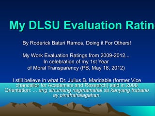My DLSU Evaluation Rating
       By Roderick Baturi Ramos, Doing it For Others!

       My Work Evaluation Ratings from 2009-2012...
              In celebration of my 1st Year
        of Moral Transparency (PB, May 18, 2012)

   I still believe in what Dr. Julius B. Maridable (former Vice
     chancellor for Academics and Research) said in 2009
Orientation: ... ang sinumang nagmamahal sa kanyang trabaho
                        ay pinahahalagahan.
 