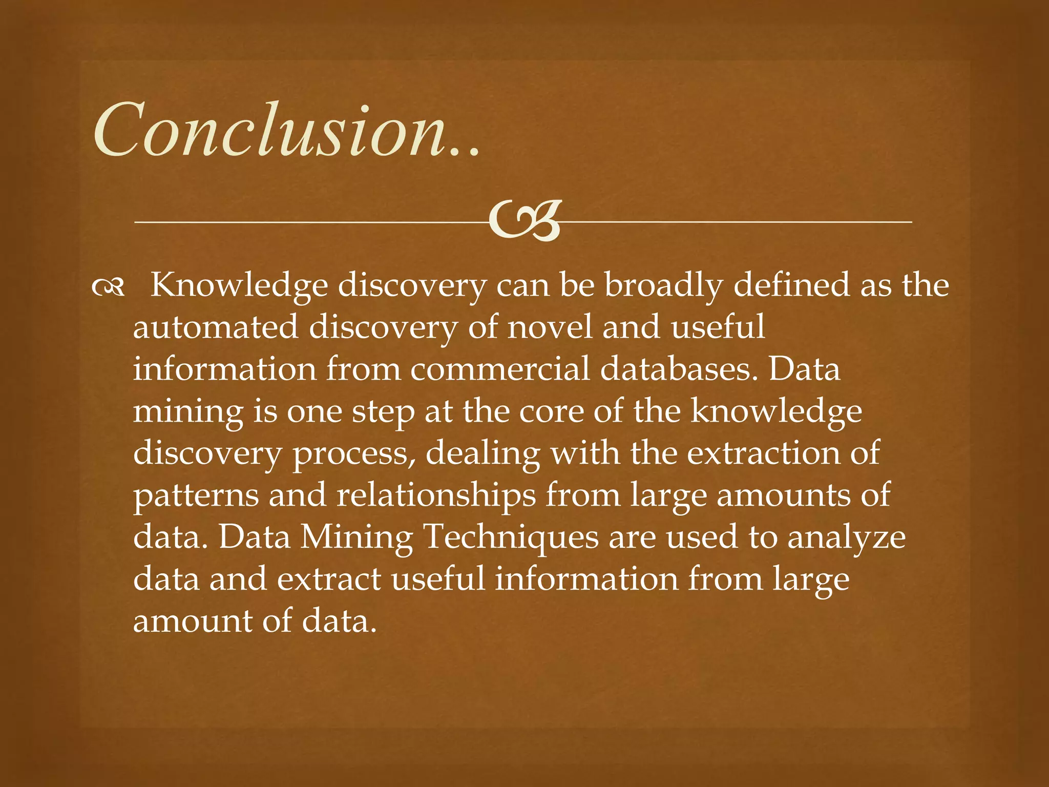 
 Knowledge discovery can be broadly defined as the
automated discovery of novel and useful
information from commercial databases. Data
mining is one step at the core of the knowledge
discovery process, dealing with the extraction of
patterns and relationships from large amounts of
data. Data Mining Techniques are used to analyze
data and extract useful information from large
amount of data.
Conclusion..
 