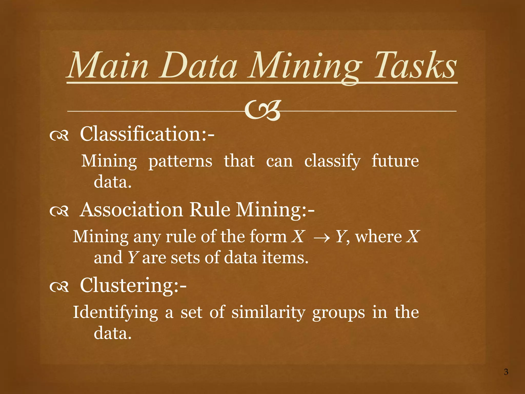 
 Classification:-
Mining patterns that can classify future
data.
 Association Rule Mining:-
Mining any rule of the form X  Y, where X
and Y are sets of data items.
 Clustering:-
Identifying a set of similarity groups in the
data.
3
Main Data Mining Tasks
 