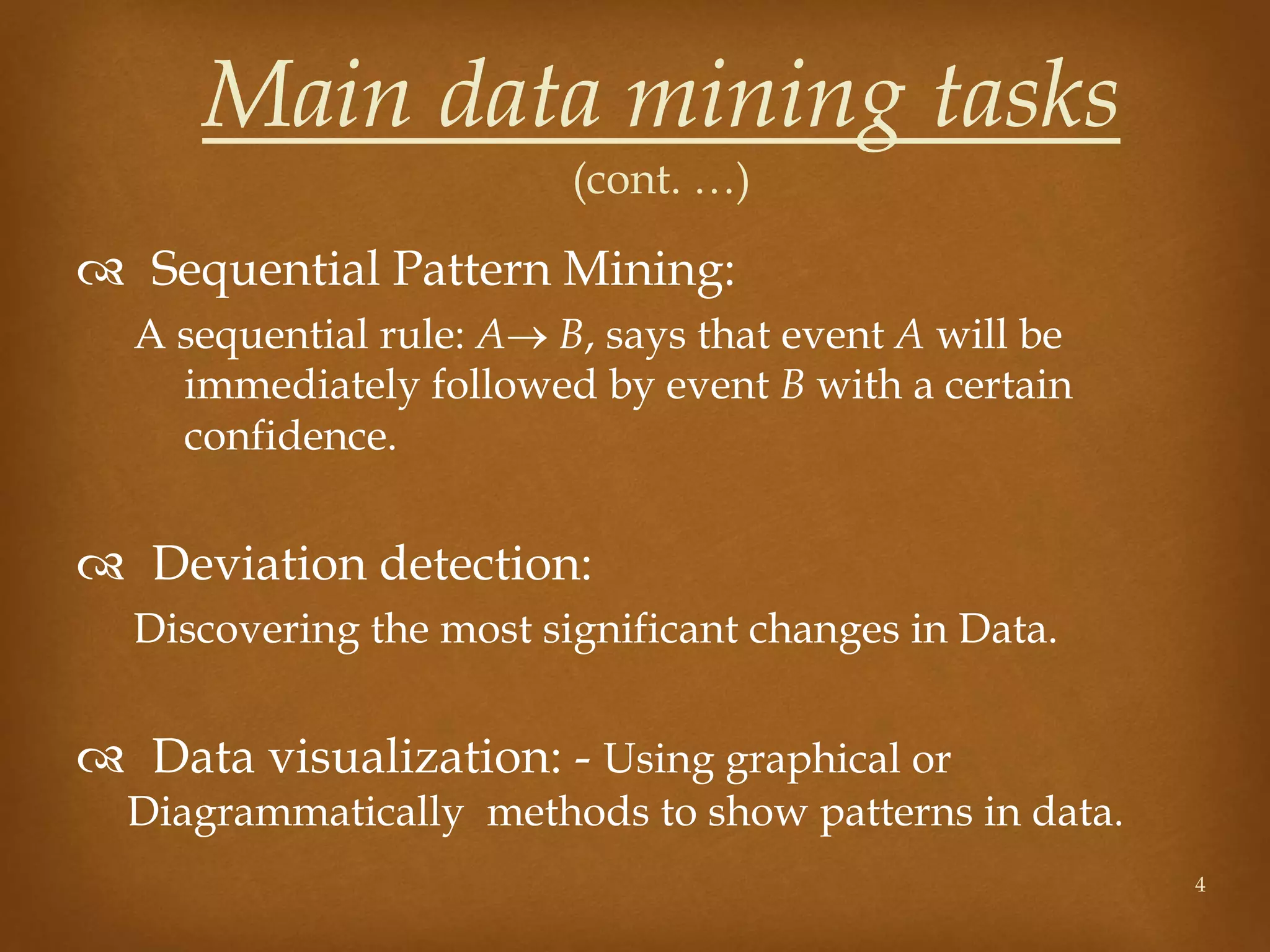  Sequential Pattern Mining:
A sequential rule: A B, says that event A will be
immediately followed by event B with a certain
confidence.
 Deviation detection:
Discovering the most significant changes in Data.
 Data visualization: - Using graphical or
Diagrammatically methods to show patterns in data.
4
Main data mining tasks
(cont. …)
 