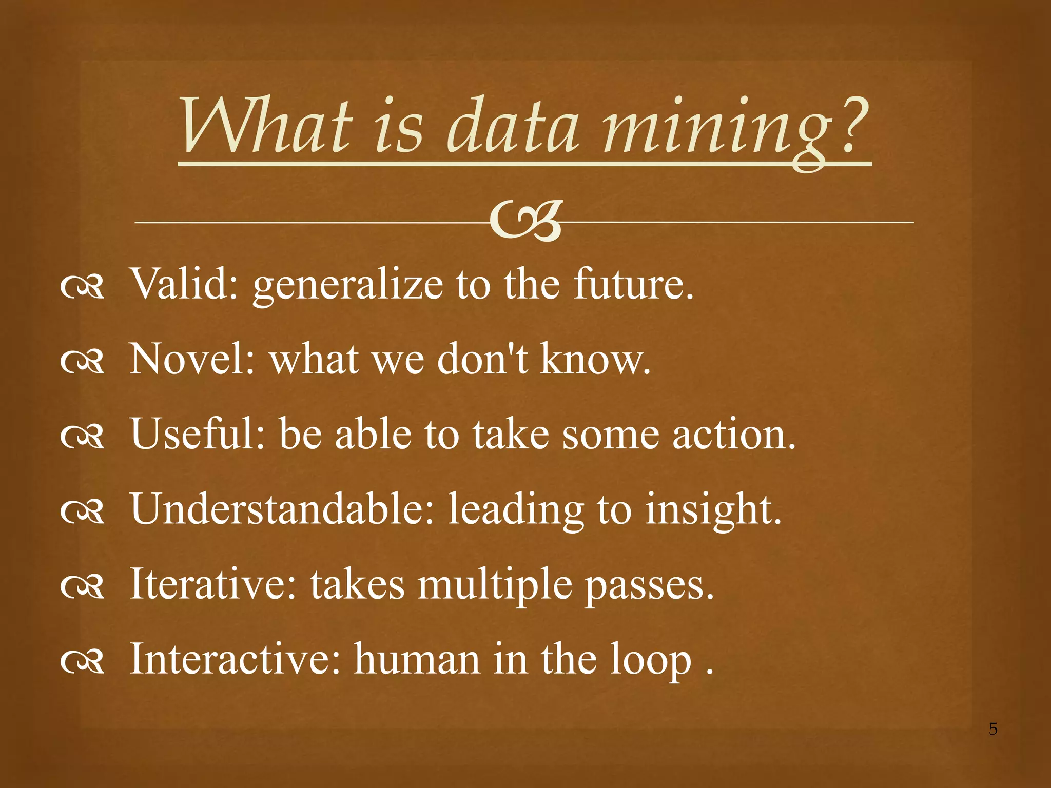 
 Valid: generalize to the future.
 Novel: what we don't know.
 Useful: be able to take some action.
 Understandable: leading to insight.
 Iterative: takes multiple passes.
 Interactive: human in the loop .
5
What is data mining?
 