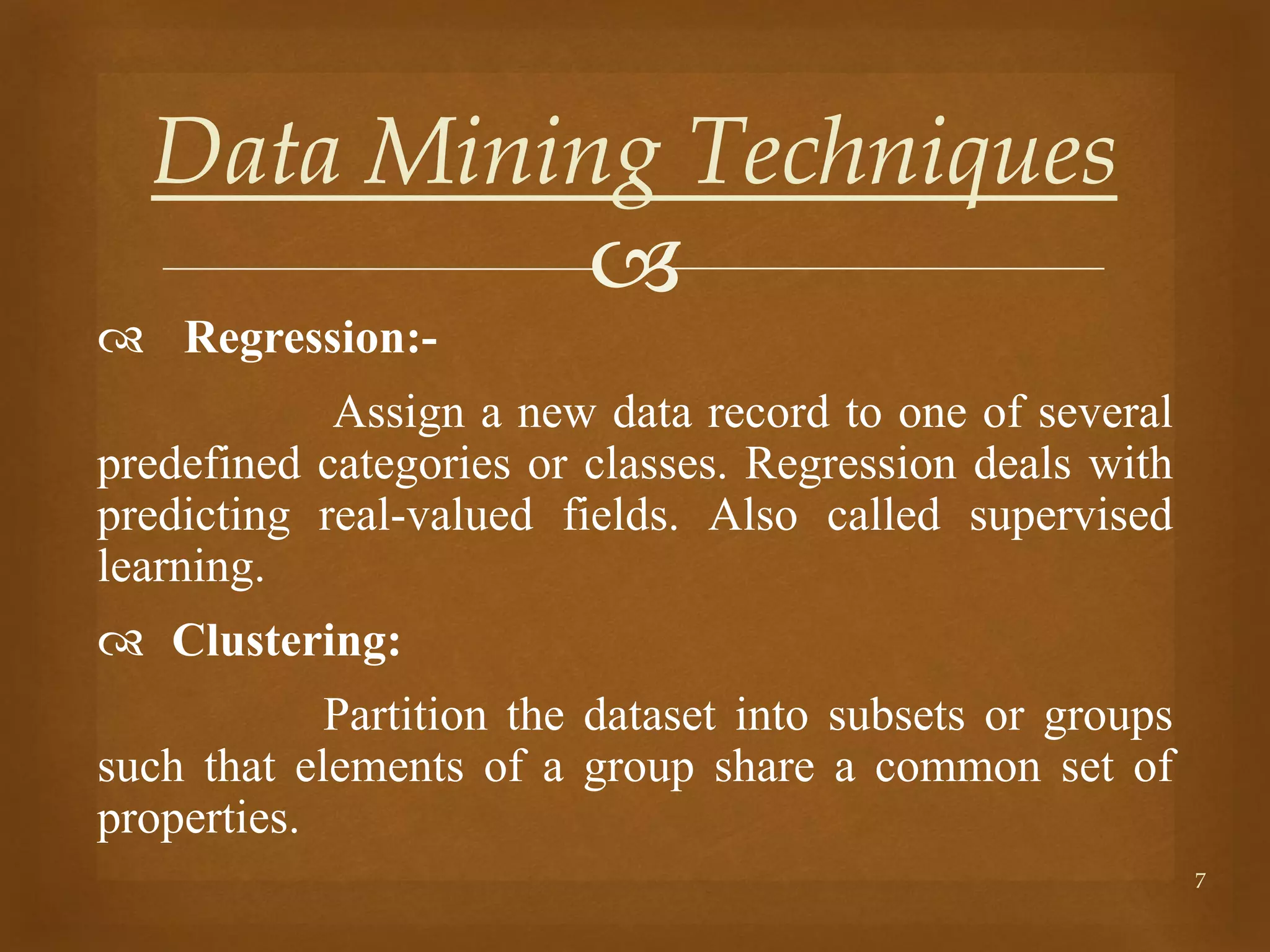 
 Regression:-
Assign a new data record to one of several
predefined categories or classes. Regression deals with
predicting real-valued fields. Also called supervised
learning.
 Clustering:
Partition the dataset into subsets or groups
such that elements of a group share a common set of
properties.
7
Data Mining Techniques
 