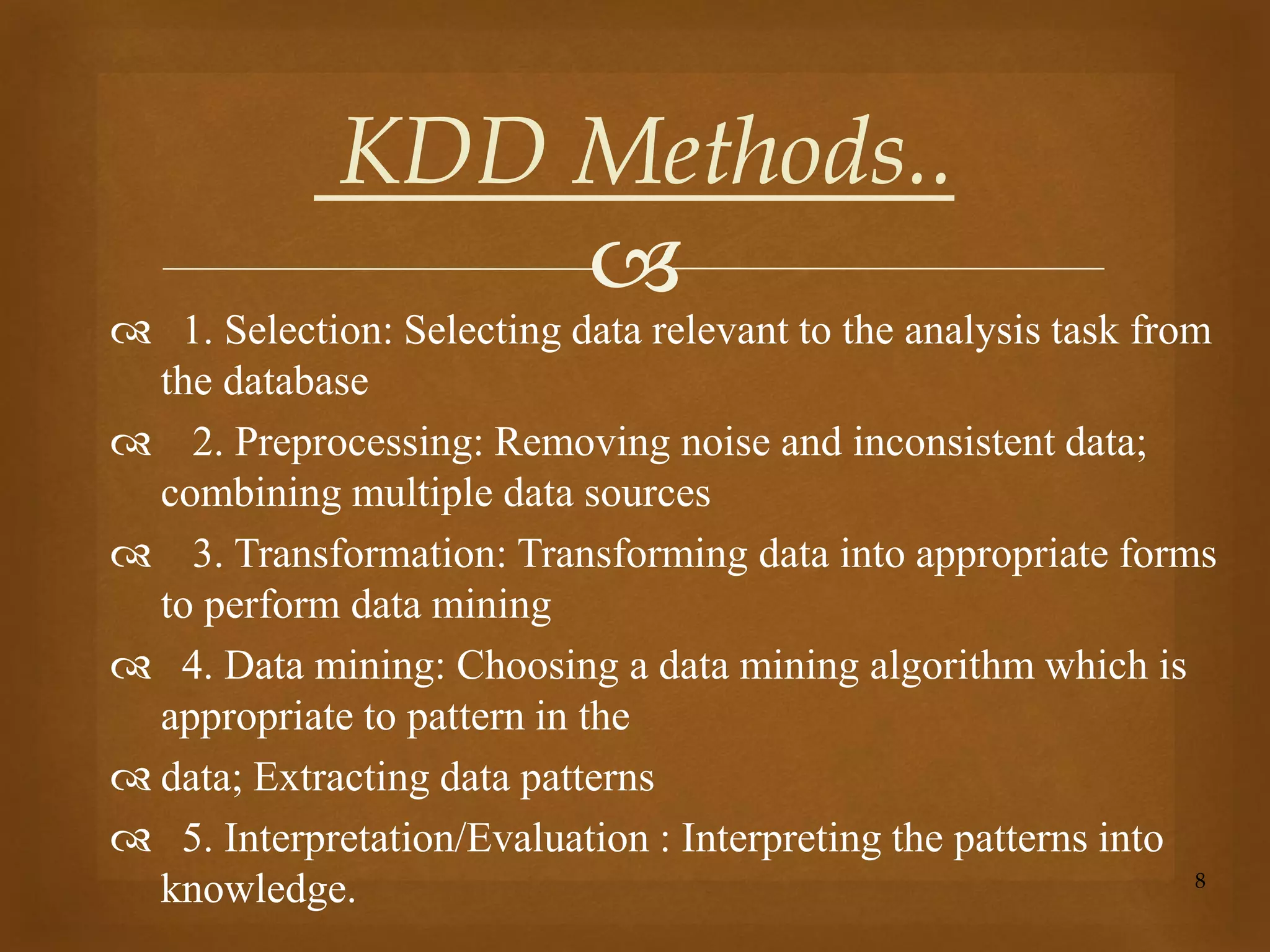 
 1. Selection: Selecting data relevant to the analysis task from
the database
 2. Preprocessing: Removing noise and inconsistent data;
combining multiple data sources
 3. Transformation: Transforming data into appropriate forms
to perform data mining
 4. Data mining: Choosing a data mining algorithm which is
appropriate to pattern in the
 data; Extracting data patterns
 5. Interpretation/Evaluation : Interpreting the patterns into
knowledge. 8
KDD Methods..
 