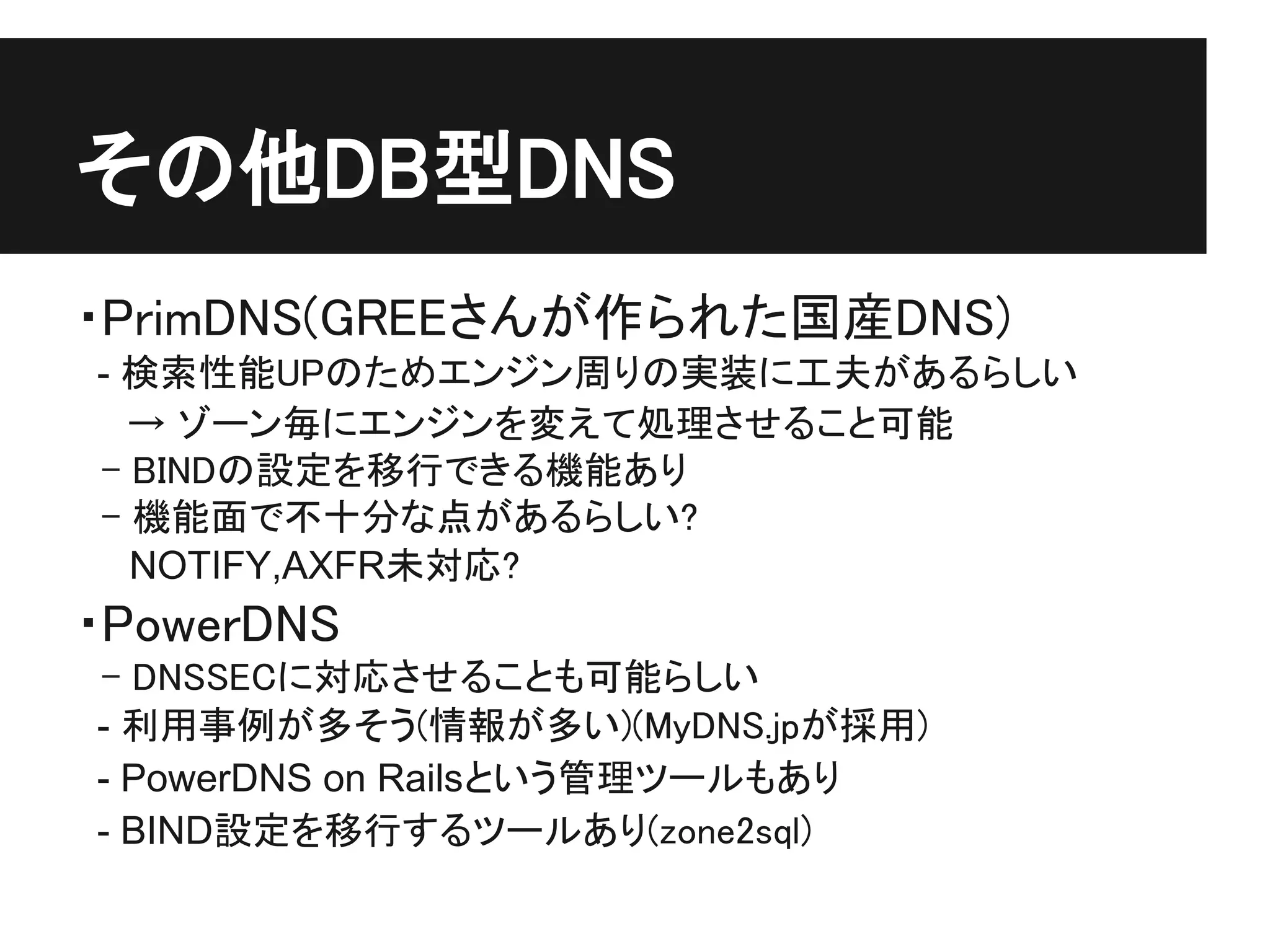 その他DB型DNS
・PrimDNS(GREEさんが作られた国産DNS)
 - 検索性能UPのためエンジン周りの実装に工夫があるらしい
　　→ ゾーン毎にエンジンを変えて処理させること可能
　- BINDの設定を移行できる機能あり
　- 機能面で不十分な点があるらしい?
   NOTIFY,AXFR未対応?
・PowerDNS
　- DNSSECに対応させることも可能らしい
 - 利用事例が多そう(情報が多い)(MyDNS.jpが採用)
 - PowerDNS on Railsという管理ツールもあり
 - BIND設定を移行するツールあり(zone2sql)
 