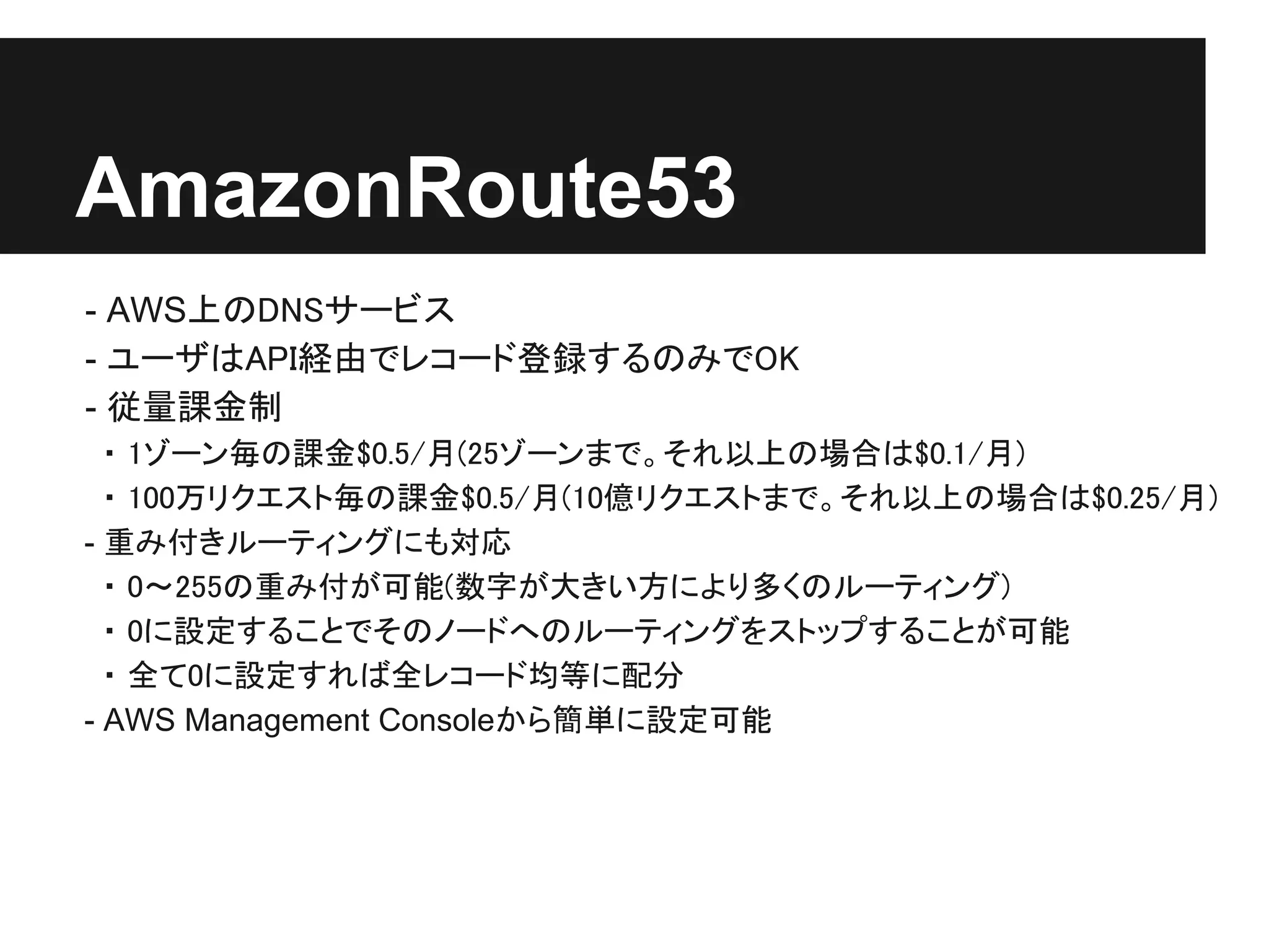 AmazonRoute53
- AWS上のDNSサービス
- ユーザはAPI経由でレコード登録するのみでOK
- 従量課金制
  ・ 1ゾーン毎の課金$0.5/月(25ゾーンまで。それ以上の場合は$0.1/月)
  ・ 100万リクエスト毎の課金$0.5/月(10億リクエストまで。それ以上の場合は$0.25/月)
- 重み付きルーティングにも対応
  ・ 0～255の重み付が可能(数字が大きい方により多くのルーティング)
  ・ 0に設定することでそのノードへのルーティングをストップすることが可能
  ・ 全て0に設定すれば全レコード均等に配分
- AWS Management Consoleから簡単に設定可能
 