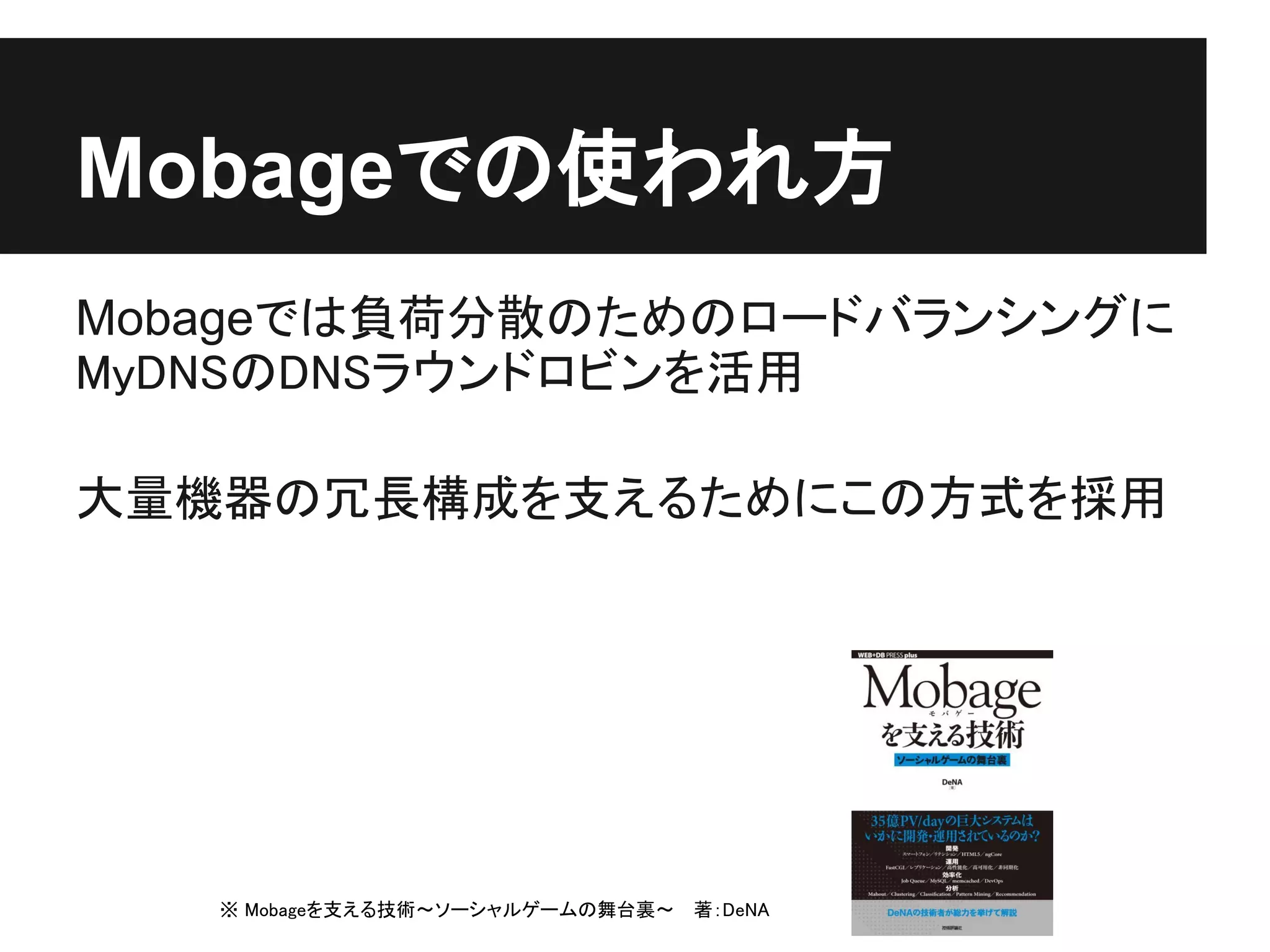 Mobageでの使われ方
Mobageでは負荷分散のためのロードバランシングに
MyDNSのDNSラウンドロビンを活用

大量機器の冗長構成を支えるためにこの方式を採用




   ※ Mobageを支える技術～ソーシャルゲームの舞台裏～ 　著：DeNA
 