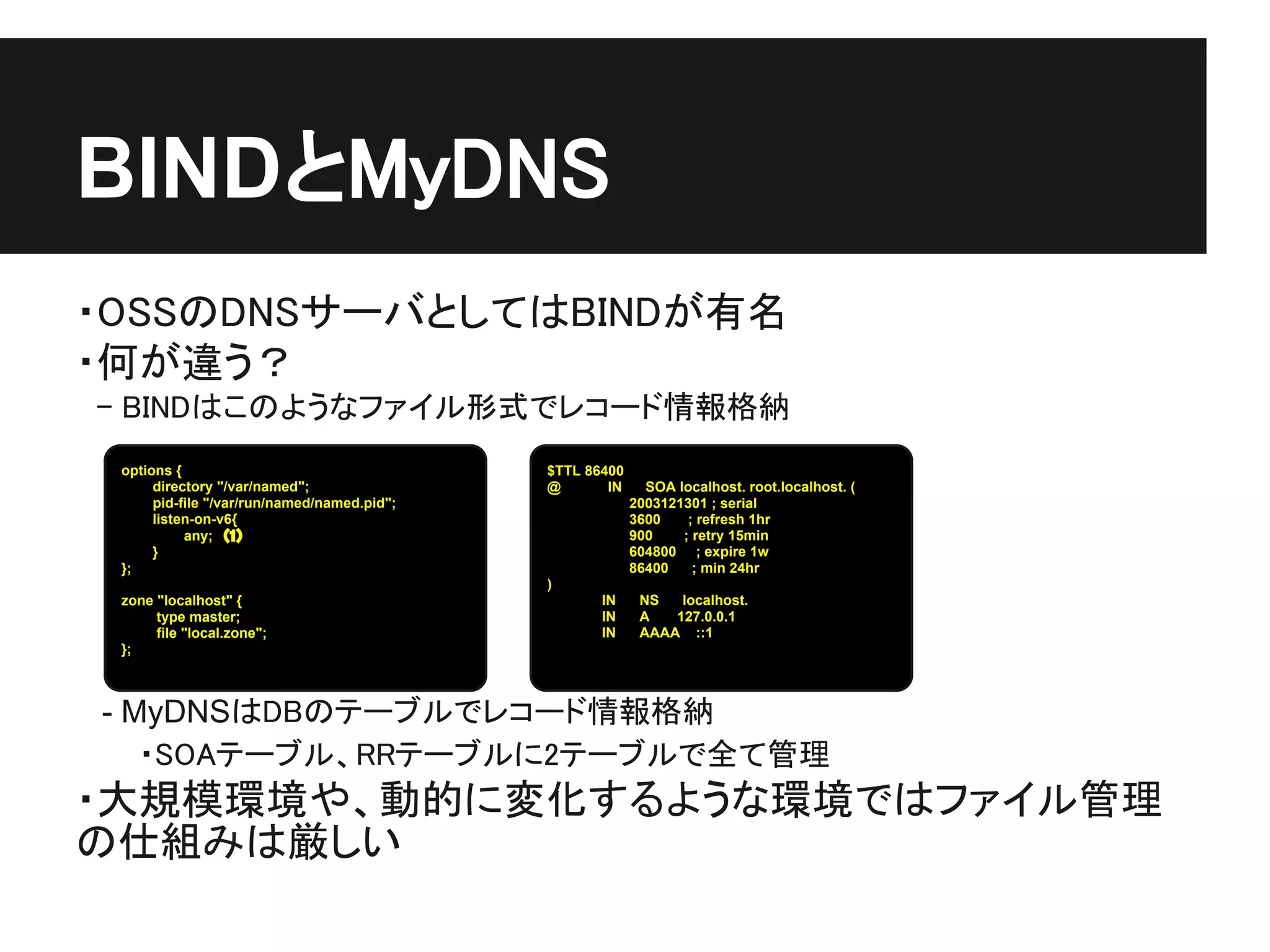 BINDとMyDNS
・OSSのDNSサーバとしてはBINDが有名
・何が違う？
　- BINDはこのようなファイル形式でレコード情報格納
 options {                                   $TTL 86400
      directory "/var/named";                @       IN     SOA localhost. root.localhost. (
      pid-file "/var/run/named/named.pid";                2003121301 ; serial
      listen-on-v6{                                       3600    ; refresh 1hr
           any;　（1）                                       900    ; retry 15min
      }                                                   604800 ; expire 1w
 };                                                       86400    ; min 24hr
                                             )
 zone "localhost" {                                 IN     NS   localhost.
      type master;                                  IN     A   127.0.0.1
      file "local.zone";                            IN     AAAA ::1
 };



 - MyDNSはDBのテーブルでレコード情報格納
　　　・SOAテーブル、RRテーブルに2テーブルで全て管理
・大規模環境や、動的に変化するような環境ではファイル管理
の仕組みは厳しい
 