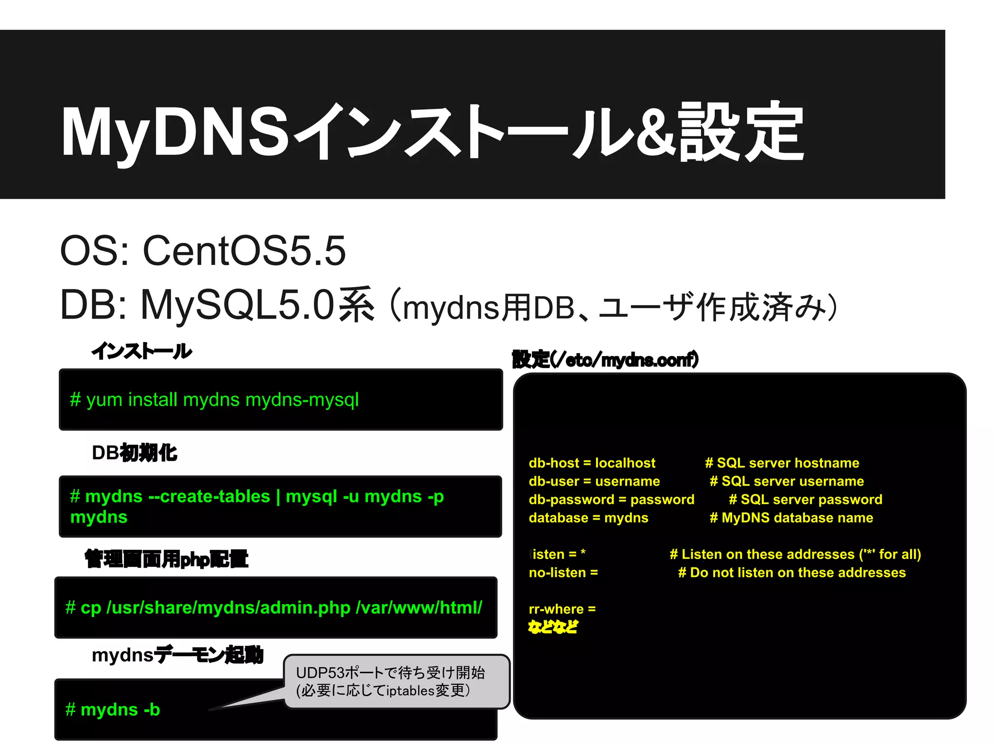 MyDNSインストール&設定
OS: CentOS5.5
DB: MySQL5.0系 (mydns用DB、ユーザ作成済み)
  インストール                                         設定(/etc/mydns.conf)

# yum install mydns mydns-mysql

  DB初期化                                           db-host = localhost    # SQL server hostname
                                                  db-user = username      # SQL server username
# mydns --create-tables | mysql -u mydns -p       db-password = password     # SQL server password
mydns                                             database = mydns        # MyDNS database name


  管理画面用php配置                                      listen = *         # Listen on these addresses ('*' for all)
                                                  no-listen =         # Do not listen on these addresses

# cp /usr/share/mydns/admin.php /var/www/html/    rr-where =
                                                  などなど

  mydnsデーモン起動
                         UDP53ポートで待ち受け開始
                         (必要に応じてiptables変更)
# mydns -b
 