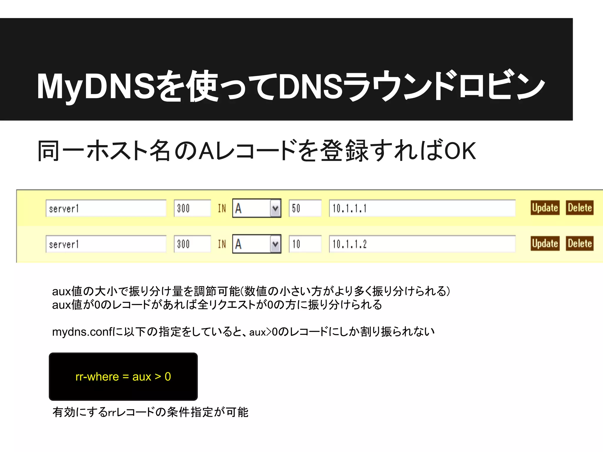 MyDNSを使ってDNSラウンドロビン
同一ホスト名のAレコードを登録すればOK




aux値の大小で振り分け量を調節可能(数値の小さい方がより多く振り分けられる)
aux値が0のレコードがあれば全リクエストが0の方に振り分けられる

mydns.confに以下の指定をしていると、aux>0のレコードにしか割り振られない


  rr-where = aux > 0


有効にするrrレコードの条件指定が可能
 
