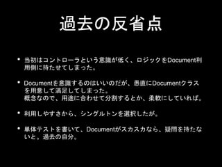 過去の反省点
• 当初はコントローラという意識が低く、ロジックをDocument利
用側に持たせてしまった。
• Documentを意識するのはいいのだが、愚直にDocumentクラス
を用意して満足してしまった。
概念なので、用途に合わせて分割するとか、柔軟にしていれば。
• 利用しやすさから、シングルトンを選択したが。
• 単体テストを書いて、Documentがスカスカなら、疑問を持たな
いと。過去の自分。
 